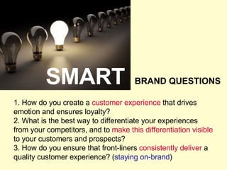 1. How do you create a  customer experience  that drives emotion and ensures loyalty? 2. What is the best way to differentiate your experiences from your competitors, and to  make this differentiation visible  to your customers and prospects? 3. How do you ensure that front-liners  consistently deliver  a quality customer experience? ( staying on-brand ) SMART BRAND QUESTIONS 