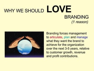 WHY WE SHOULD   LOVE BRANDING Branding forces management  to  articulate ,  plan  and  manage  what they want the brand to achieve for the organization over the next 3-5 years, relative to customer growth, revenue and profit contributions. (1 reason) 