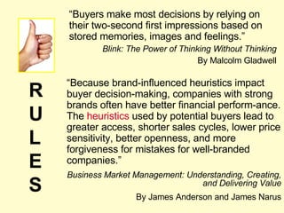 “ Buyers make most decisions by relying on their two-second first impressions based on stored memories, images and feelings.” Blink: The Power of Thinking Without Thinking By Malcolm Gladwell “ Because brand-influenced heuristics impact buyer decision-making, companies with strong brands often have better financial perform-ance. The  heuristics  used by potential buyers lead to greater access, shorter sales cycles, lower price sensitivity, better openness, and more forgiveness for mistakes for well-branded companies.” Business Market Management: Understanding, Creating, and Delivering Value By James Anderson and James Narus RULES 