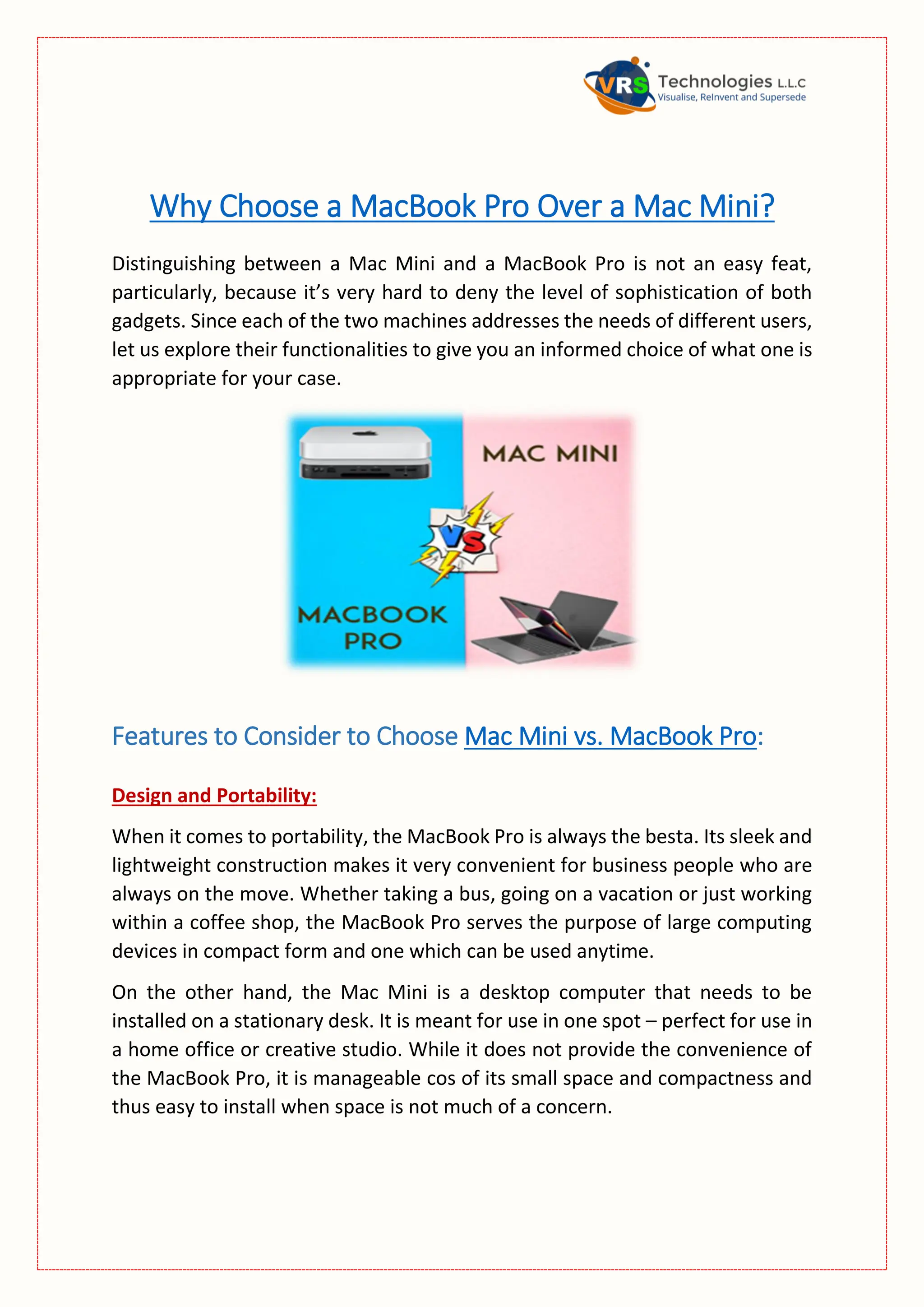 Why Choose a MacBook Pro Over a Mac Mini?
Distinguishing between a Mac Mini and a MacBook Pro is not an easy feat,
particularly, because it’s very hard to deny the level of sophistication of both
gadgets. Since each of the two machines addresses the needs of different users,
let us explore their functionalities to give you an informed choice of what one is
appropriate for your case.
Features to Consider to Choose Mac Mini vs. MacBook Pro:
Design and Portability:
When it comes to portability, the MacBook Pro is always the besta. Its sleek and
lightweight construction makes it very convenient for business people who are
always on the move. Whether taking a bus, going on a vacation or just working
within a coffee shop, the MacBook Pro serves the purpose of large computing
devices in compact form and one which can be used anytime.
On the other hand, the Mac Mini is a desktop computer that needs to be
installed on a stationary desk. It is meant for use in one spot – perfect for use in
a home office or creative studio. While it does not provide the convenience of
the MacBook Pro, it is manageable cos of its small space and compactness and
thus easy to install when space is not much of a concern.
 