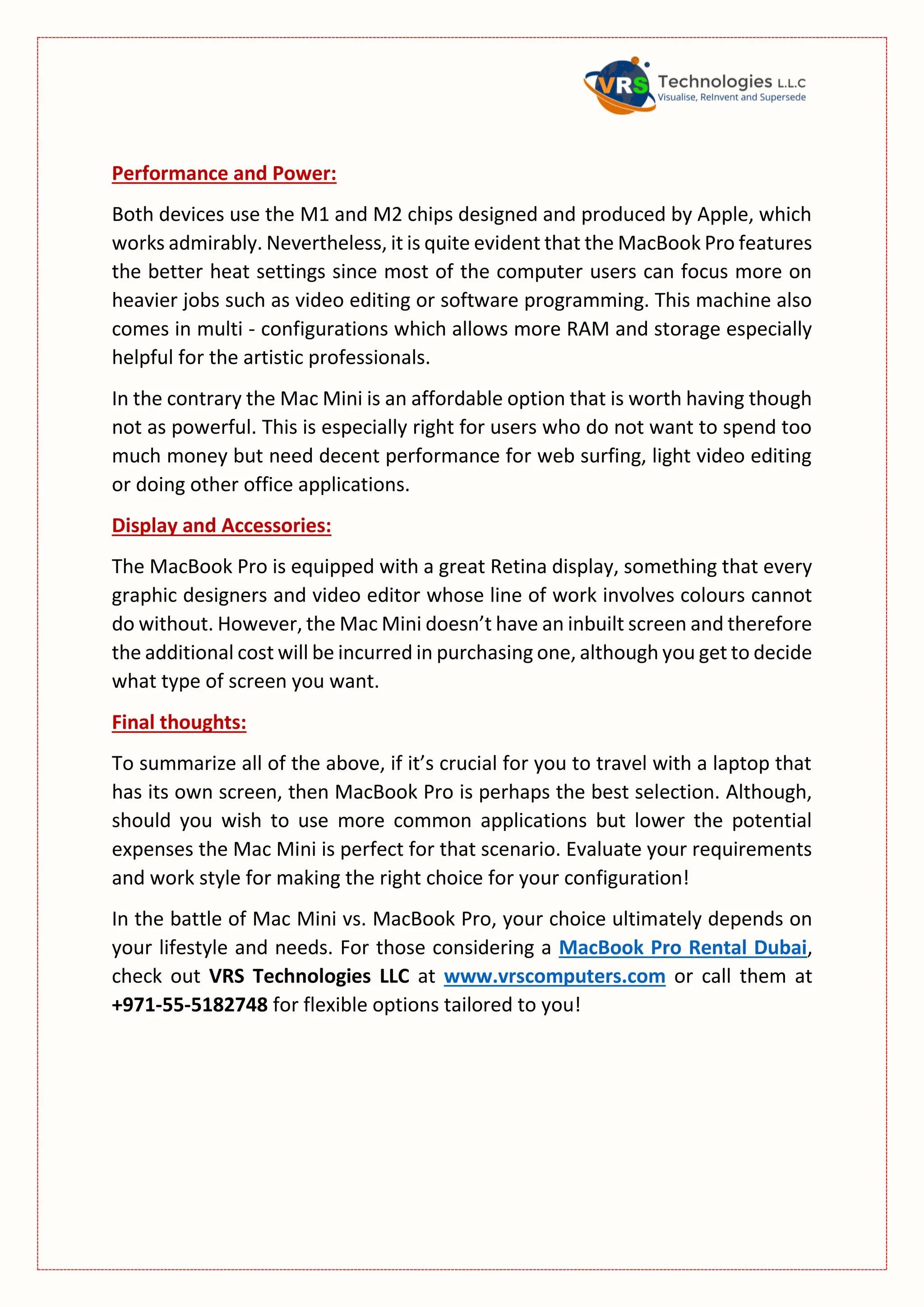 Performance and Power:
Both devices use the M1 and M2 chips designed and produced by Apple, which
works admirably. Nevertheless, it is quite evident that the MacBook Pro features
the better heat settings since most of the computer users can focus more on
heavier jobs such as video editing or software programming. This machine also
comes in multi - configurations which allows more RAM and storage especially
helpful for the artistic professionals.
In the contrary the Mac Mini is an affordable option that is worth having though
not as powerful. This is especially right for users who do not want to spend too
much money but need decent performance for web surfing, light video editing
or doing other office applications.
Display and Accessories:
The MacBook Pro is equipped with a great Retina display, something that every
graphic designers and video editor whose line of work involves colours cannot
do without. However, the Mac Mini doesn’t have an inbuilt screen and therefore
the additional cost will be incurred in purchasing one, although you get to decide
what type of screen you want.
Final thoughts:
To summarize all of the above, if it’s crucial for you to travel with a laptop that
has its own screen, then MacBook Pro is perhaps the best selection. Although,
should you wish to use more common applications but lower the potential
expenses the Mac Mini is perfect for that scenario. Evaluate your requirements
and work style for making the right choice for your configuration!
In the battle of Mac Mini vs. MacBook Pro, your choice ultimately depends on
your lifestyle and needs. For those considering a MacBook Pro Rental Dubai,
check out VRS Technologies LLC at www.vrscomputers.com or call them at
+971-55-5182748 for flexible options tailored to you!
 
