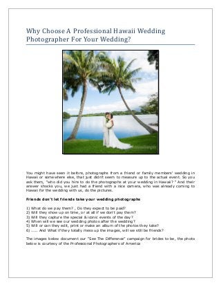 Why Choose A Professional Hawaii Wedding
Photographer For Your Wedding?
You might have seen it before, photographs from a friend or family members' wedding in
Hawaii or somewhere else, that just didn’t seem to measure up to the actual event. So you
ask them, “who did you hire to do the photographs at your wedding in Hawaii? “ And their
answer shocks you, we just had a friend with a nice camera, who was already coming to
Hawaii for the wedding with us, do the pictures.
Friends don’t let friends take your wedding photographs
1) What do we pay them? , Do they expect to be paid?
2) Will they show up on time, or at all if we don't pay them?
3) Will they capture the special & iconic events of the day?
4) When will we see our wedding photos after the wedding?
5) Will or can they edit, print or make an album of the photos they take?
6) ..... And What if they totally mess up the images, will we still be friends?
The images below document our “See The Difference” campaign for brides to be, the photo
below is courtesy of the Professional Photographers of America
 