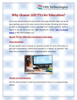 Why choose LED TVs for Education?
Ever since the pandemic hit the world over eight months back, we’ve all
been getting used to the new normal that includes Working from home
as well as learning from home. Learning from home could be quite a
hassle if we do not have the right equipment handy. LED TV Rental
Dubai at VRS Technologies LLC.
Smart TV for Effective Academic Learning
Time-consuming:
All you would need is remote to operate an LED TV and a Pen drive to
get your presentation, videos kick-started in a matter of seconds. This
helps the students focus more on getting them educated.
Almost zero maintenance:
LED TVs almost doesn’t need any maintenance since it is a plug and play
device.
 