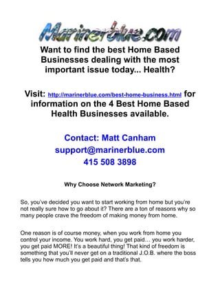 Want to find the best Home Based
       Businesses dealing with the most
        important issue today... Health?

 Visit: http://marinerblue.com/best-home-business.html for
  information on the 4 Best Home Based
         Health Businesses available.

               Contact: Matt Canham
             support@marinerblue.com
                   415 508 3898

                 Why Choose Network Marketing?


So, you’ve decided you want to start working from home but you’re
not really sure how to go about it? There are a ton of reasons why so
many people crave the freedom of making money from home.


One reason is of course money, when you work from home you
control your income. You work hard, you get paid… you work harder,
you get paid MORE! It’s a beautiful thing! That kind of freedom is
something that you’ll never get on a traditional J.O.B. where the boss
tells you how much you get paid and that’s that.
 