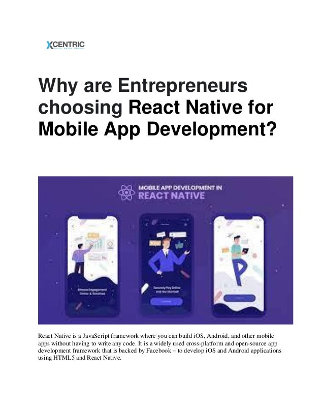 Why are Entrepreneurs
choosing React Native for
Mobile App Development?
React Native is a JavaScript framework where you can build iOS, Android, and other mobile
apps without having to write any code. It is a widely used cross-platform and open-source app
development framework that is backed by Facebook – to develop iOS and Android applications
using HTML5 and React Native.
 