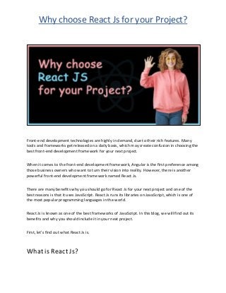 Why choose React Js for your Project?
Front-end development technologies are highly in demand, due to their rich features. Many
tools and frameworks get released on a daily basis, which may create confusion in choosing the
best front-end development framework for your next project.
When it comes to the front-end development framework, Angular is the first preference among
those business owners who want to turn their vision into reality. However, there is another
powerful front-end development framework named React Js.
There are many benefits why you should go for React Js for your next project and one of the
best reasons is that it uses JavaScript. React Js runs its libraries on JavaScript, which is one of
the most popular programming languages in the world.
React Js is known as one of the best frameworks of JavaScript. In this blog, we will find out its
benefits and why you should include it in your next project.
First, let’s find out what React Js is.
What is React Js?
 