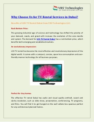 Why Choose Us for TV Rental Services in Dubai?
Benefits of LED TV Rental Dubai from VRS Technologies LLC:
Rock Bottom Price:
This growing industrial age of science and technology has shifted the priority of
your demand, needs, and greed with increase the evolution of the core-mantle
and system. The demand for LED TV Rental Dubai has a rock bottom price, which
benefits both emerging and established markets.
An evolutionary impression:
LCD TV rental has become the most effective and revolutionary impression of the
digital world. It comes with a compact, concise, space less consumption and user-
friendly manner technology for all business purposes.
Perfect for tiny homes:
The effective TV rental Dubai has audio and visual quality enthrall, sound and
clarity resolution, such as slide show, presentation, conferencing, TV programs,
and films. You will find it to get hanged on the wall collate less spacious perfect
for any architectural planned homes.
 