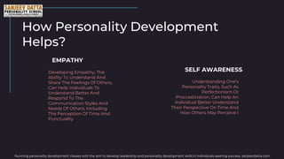 How Personality Development
Helps?
Developing Empathy, The
Ability To Understand And
Share The Feelings Of Others,
Can Help Individuals To
Understand Better And
Respond To The
Communication Styles And
Needs Of Others, Including
The Perception Of Time And
Punctuality
EMPATHY
Understanding One's
Personality Traits, Such As
Perfectionism Or
Procrastination, Can Help An
Individual Better Understand
Their Perspective On Time And
How Others May Perceive I
SELF AWARENESS
Running personality development classes with the aim to develop leadership and personality development skills in individuals seeking success. sanjeevdatta.com
 