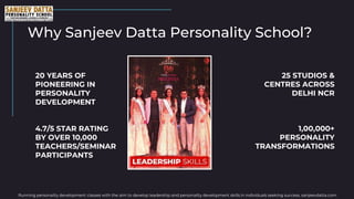Why Sanjeev Datta Personality School?
20 YEARS OF
PIONEERING IN
PERSONALITY
DEVELOPMENT
25 STUDIOS &
CENTRES ACROSS
DELHI NCR
Running personality development classes with the aim to develop leadership and personality development skills in individuals seeking success. sanjeevdatta.com
4.7/5 STAR RATING
BY OVER 10,000
TEACHERS/SEMINAR
PARTICIPANTS
1,00,000+
PERSONALITY
TRANSFORMATIONS
 