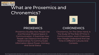 What are Proxemics and
Chronemics?
PROXEMICS CHRONEMICS
Chronemics, On The Other Hand, Is
The Study Of The Role Of Time In
Communication, And It Examines
How People Understand And Use
Time In Different Cultures And
Contexts.
Proxemics Studies How People Use
And Perceive Physical Space In
Communication. It Examines How
People Use Distance And Spatial
Relationships To Communicate
Information About Power, Intimacy,
And Social Status
Running personality development classes with the aim to develop leadership and personality development skills in individuals seeking success. sanjeevdatta.com
 