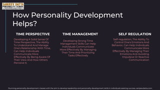 How Personality Development
Helps?
Developing A Solid Sense Of
Time Perspective, The Ability
To Understand And Manage
One's Relationship With Time,
Can Help Individuals
Communicate More
Effectively By Being Aware Of
Their View And How Others
Perceive It.
TIME PERSPECTIVE
Developing Strong Time
Management Skills Can Help
Individuals Communicate
More Effectively By Managing
Their Time And Prioritizing
Tasks Effectively
TIME MANAGEMENT
Self-regulation, The Ability To
Control One's Emotions And
Behavior, Can Help Individuals
Communicate More
Effectively By Managing Their
Emotions And Avoiding
Impulsive Or Reactive
Communication
SELF REGULATION
Running personality development classes with the aim to develop leadership and personality development skills in individuals seeking success. sanjeevdatta.com
 