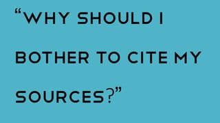“Why should I
bother to cite my
sources?”