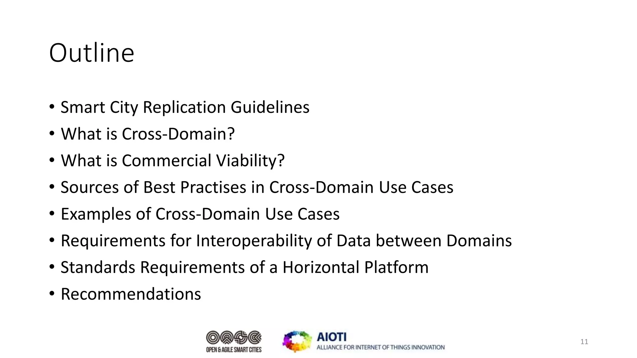 Outline
• Smart City Replication Guidelines
• What is Cross-Domain?
• What is Commercial Viability?
• Sources of Best Practises in Cross-Domain Use Cases
• Examples of Cross-Domain Use Cases
• Requirements for Interoperability of Data between Domains
• Standards Requirements of a Horizontal Platform
• Recommendations
11
 