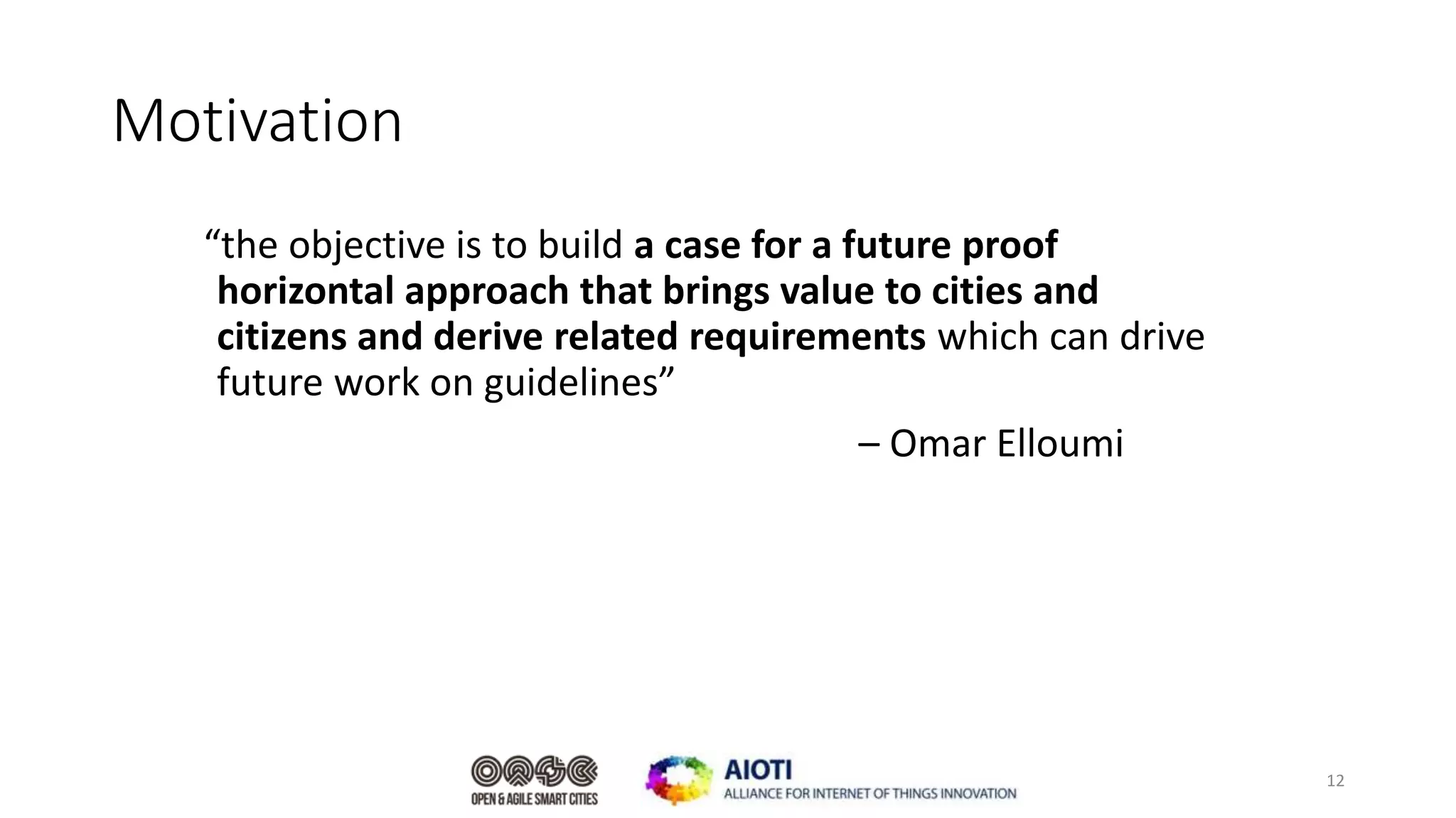Motivation
“the objective is to build a case for a future proof
horizontal approach that brings value to cities and
citizens and derive related requirements which can drive
future work on guidelines”
– Omar Elloumi
12
 