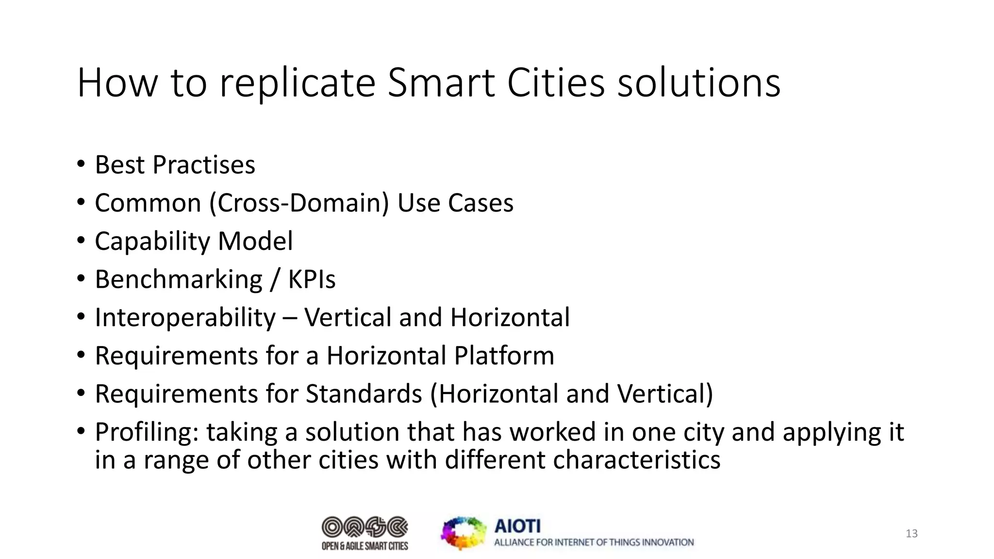 How to replicate Smart Cities solutions
• Best Practises
• Common (Cross-Domain) Use Cases
• Capability Model
• Benchmarking / KPIs
• Interoperability – Vertical and Horizontal
• Requirements for a Horizontal Platform
• Requirements for Standards (Horizontal and Vertical)
• Profiling: taking a solution that has worked in one city and applying it
in a range of other cities with different characteristics
13
 