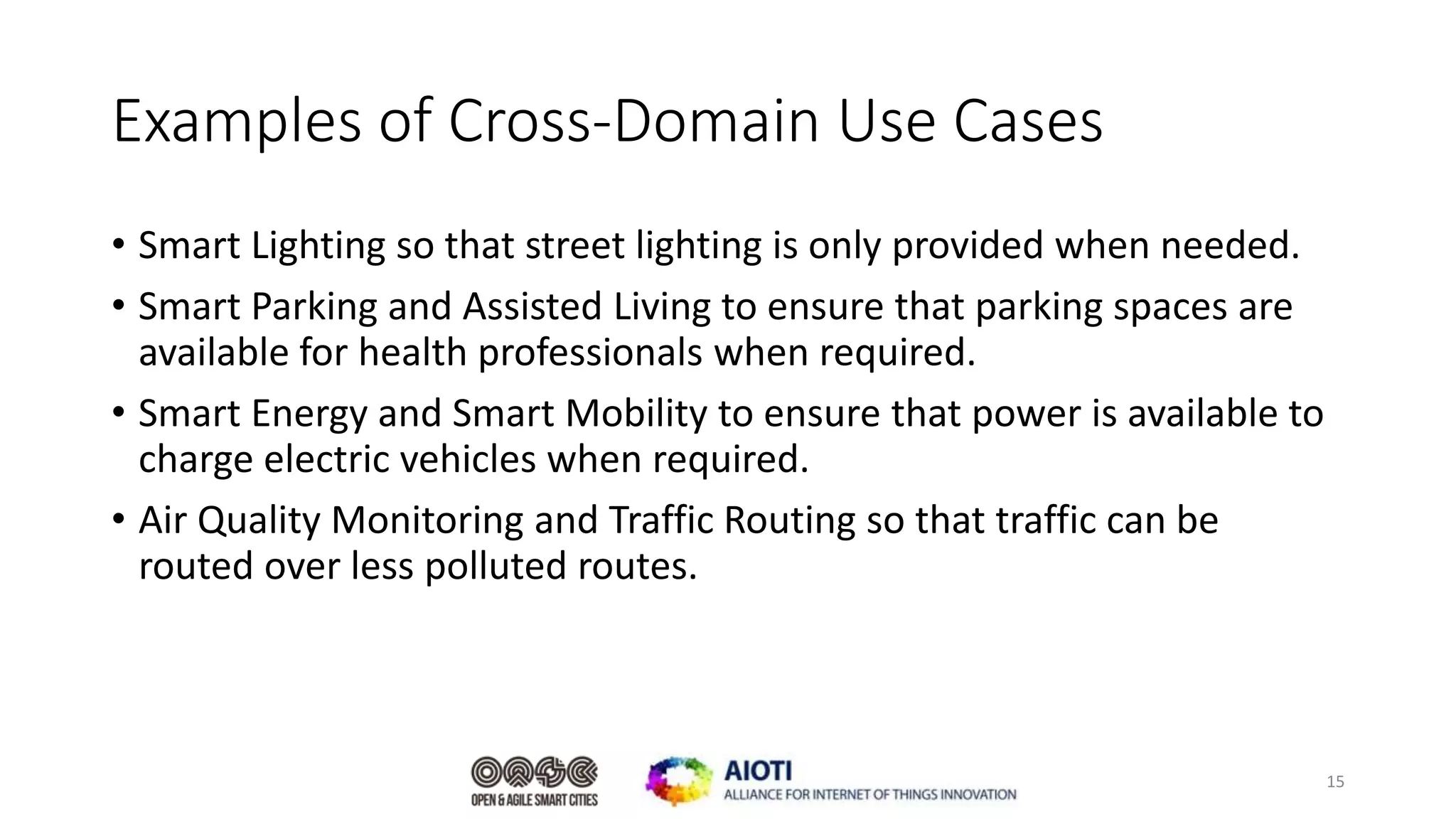 Examples of Cross-Domain Use Cases
• Smart Lighting so that street lighting is only provided when needed.
• Smart Parking and Assisted Living to ensure that parking spaces are
available for health professionals when required.
• Smart Energy and Smart Mobility to ensure that power is available to
charge electric vehicles when required.
• Air Quality Monitoring and Traffic Routing so that traffic can be
routed over less polluted routes.
15
 