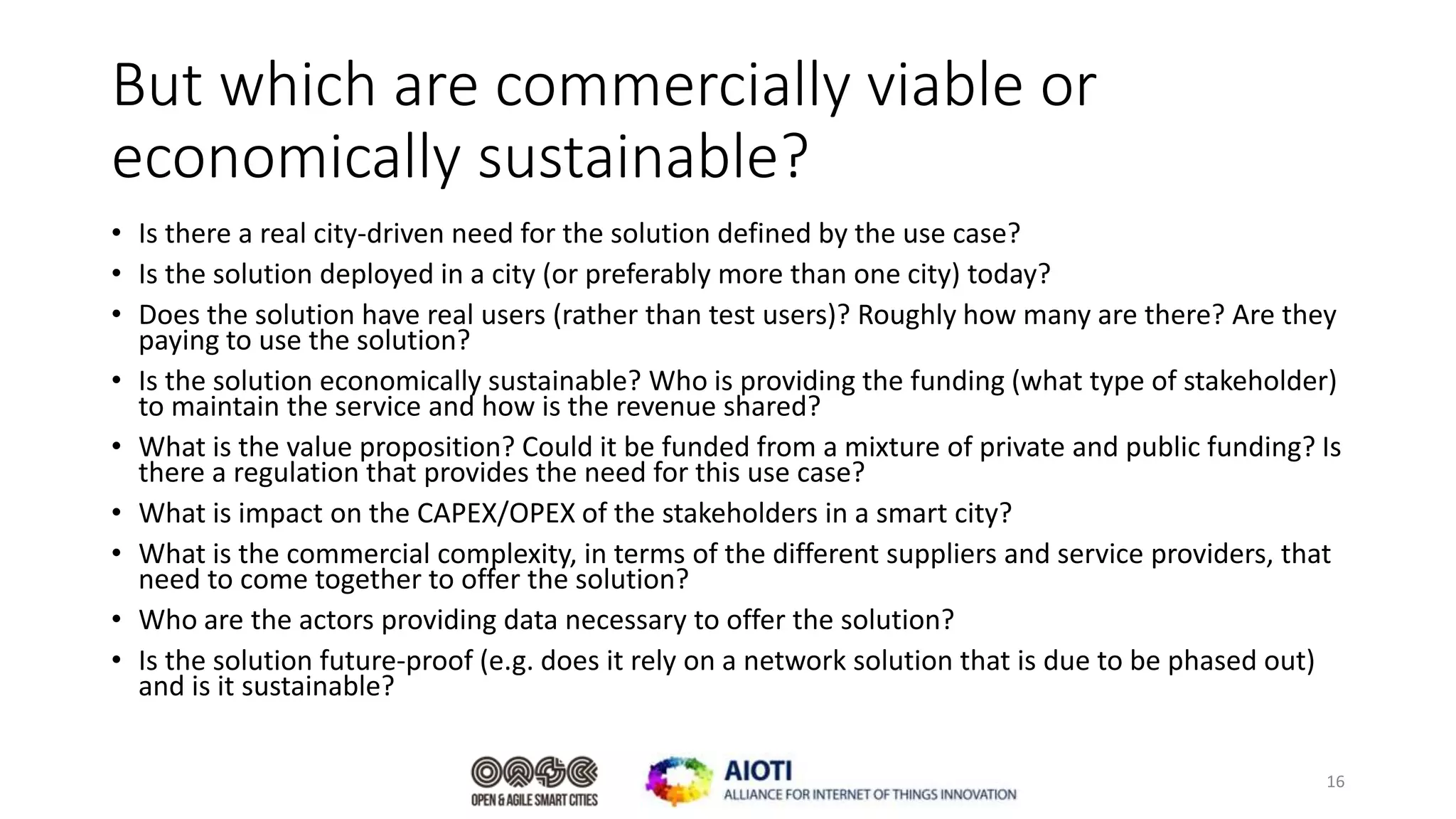 But which are commercially viable or
economically sustainable?
• Is there a real city-driven need for the solution defined by the use case?
• Is the solution deployed in a city (or preferably more than one city) today?
• Does the solution have real users (rather than test users)? Roughly how many are there? Are they
paying to use the solution?
• Is the solution economically sustainable? Who is providing the funding (what type of stakeholder)
to maintain the service and how is the revenue shared?
• What is the value proposition? Could it be funded from a mixture of private and public funding? Is
there a regulation that provides the need for this use case?
• What is impact on the CAPEX/OPEX of the stakeholders in a smart city?
• What is the commercial complexity, in terms of the different suppliers and service providers, that
need to come together to offer the solution?
• Who are the actors providing data necessary to offer the solution?
• Is the solution future-proof (e.g. does it rely on a network solution that is due to be phased out)
and is it sustainable?
16
 