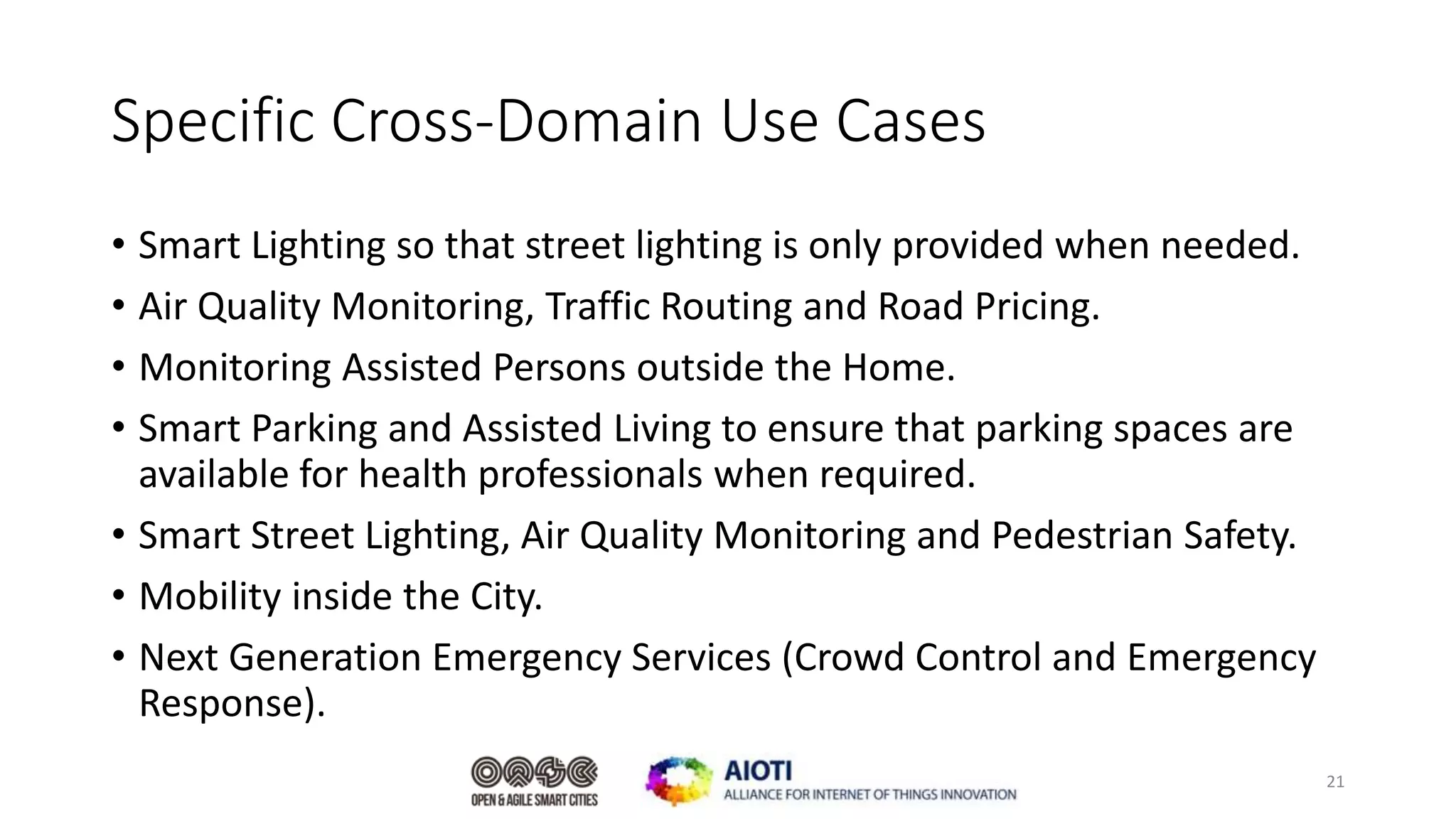 Specific Cross-Domain Use Cases
• Smart Lighting so that street lighting is only provided when needed.
• Air Quality Monitoring, Traffic Routing and Road Pricing.
• Monitoring Assisted Persons outside the Home.
• Smart Parking and Assisted Living to ensure that parking spaces are
available for health professionals when required.
• Smart Street Lighting, Air Quality Monitoring and Pedestrian Safety.
• Mobility inside the City.
• Next Generation Emergency Services (Crowd Control and Emergency
Response).
21
 