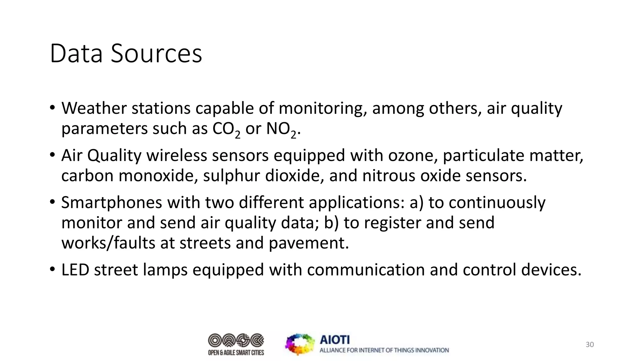 Data Sources
• Weather stations capable of monitoring, among others, air quality
parameters such as CO2 or NO2.
• Air Quality wireless sensors equipped with ozone, particulate matter,
carbon monoxide, sulphur dioxide, and nitrous oxide sensors.
• Smartphones with two different applications: a) to continuously
monitor and send air quality data; b) to register and send
works/faults at streets and pavement.
• LED street lamps equipped with communication and control devices.
30
 
