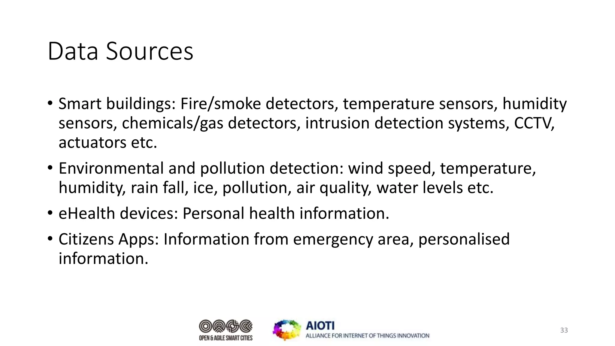Data Sources
• Smart buildings: Fire/smoke detectors, temperature sensors, humidity
sensors, chemicals/gas detectors, intrusion detection systems, CCTV,
actuators etc.
• Environmental and pollution detection: wind speed, temperature,
humidity, rain fall, ice, pollution, air quality, water levels etc.
• eHealth devices: Personal health information.
• Citizens Apps: Information from emergency area, personalised
information.
33
 