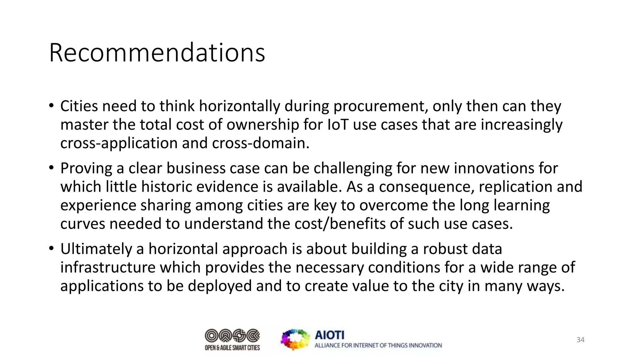 Recommendations
• Cities need to think horizontally during procurement, only then can they
master the total cost of ownership for IoT use cases that are increasingly
cross-application and cross-domain.
• Proving a clear business case can be challenging for new innovations for
which little historic evidence is available. As a consequence, replication and
experience sharing among cities are key to overcome the long learning
curves needed to understand the cost/benefits of such use cases.
• Ultimately a horizontal approach is about building a robust data
infrastructure which provides the necessary conditions for a wide range of
applications to be deployed and to create value to the city in many ways.
34
 