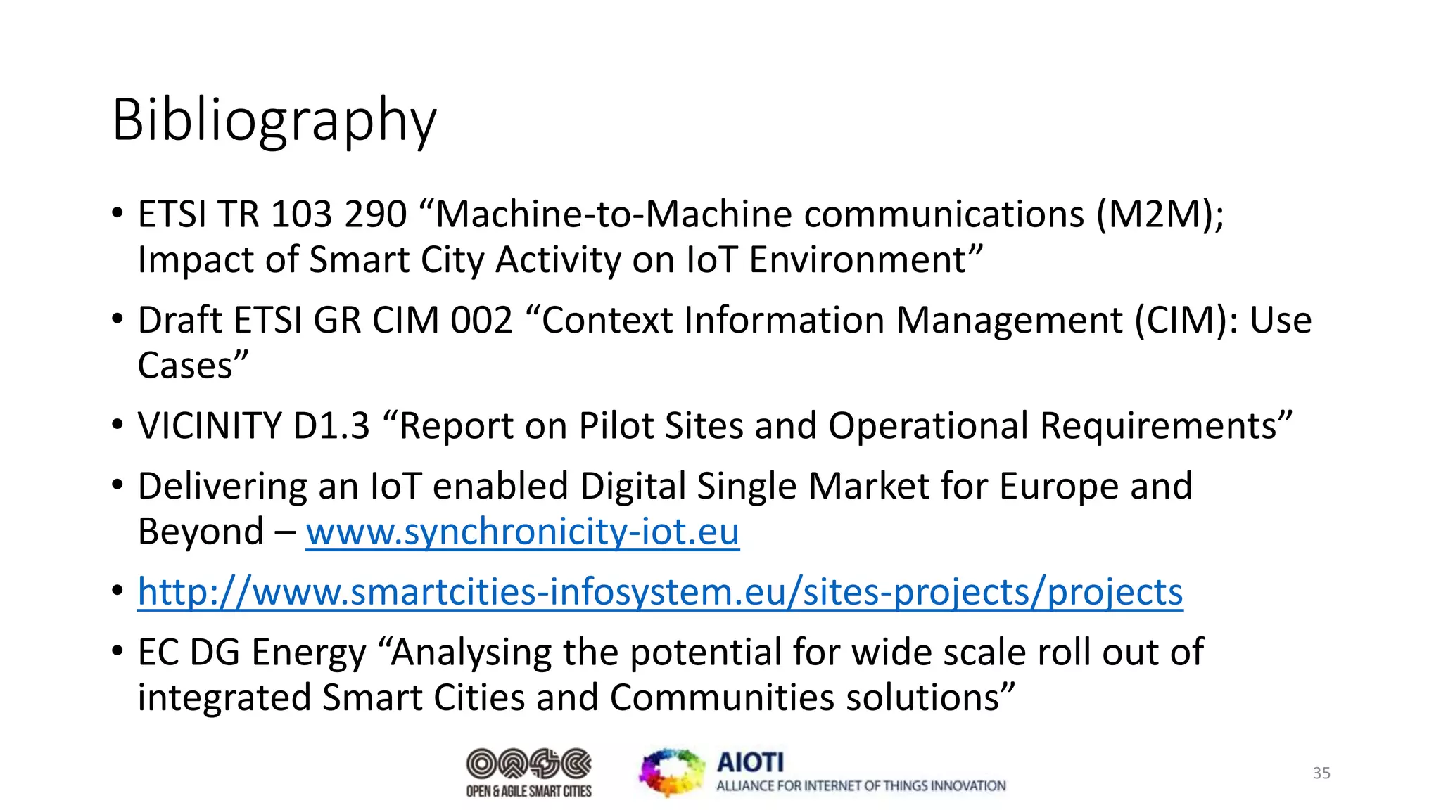 Bibliography
• ETSI TR 103 290 “Machine-to-Machine communications (M2M);
Impact of Smart City Activity on IoT Environment”
• Draft ETSI GR CIM 002 “Context Information Management (CIM): Use
Cases”
• VICINITY D1.3 “Report on Pilot Sites and Operational Requirements”
• Delivering an IoT enabled Digital Single Market for Europe and
Beyond – www.synchronicity-iot.eu
• http://www.smartcities-infosystem.eu/sites-projects/projects
• EC DG Energy “Analysing the potential for wide scale roll out of
integrated Smart Cities and Communities solutions”
35
 