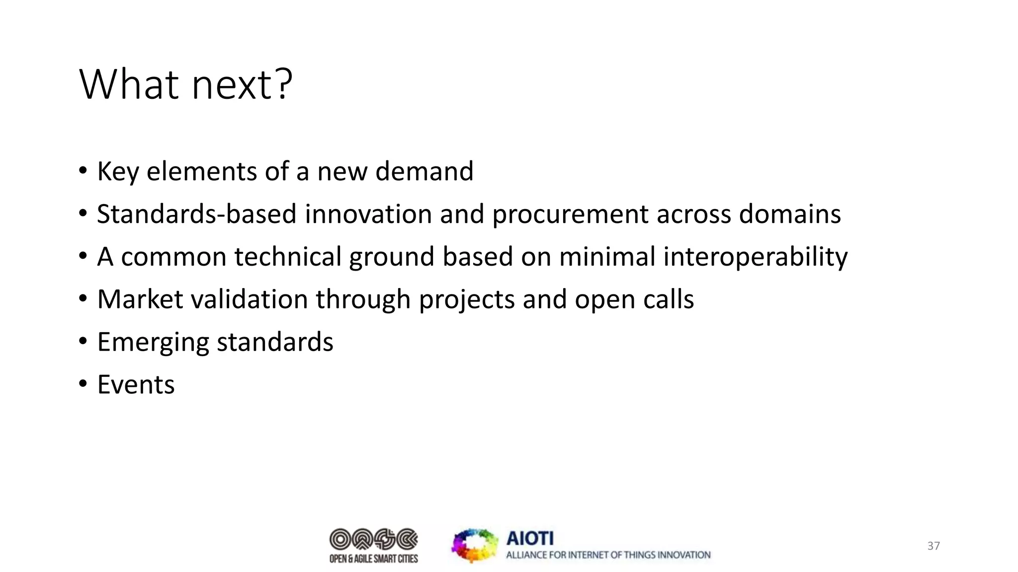 What next?
• Key elements of a new demand
• Standards-based innovation and procurement across domains
• A common technical ground based on minimal interoperability
• Market validation through projects and open calls
• Emerging standards
• Events
37
 