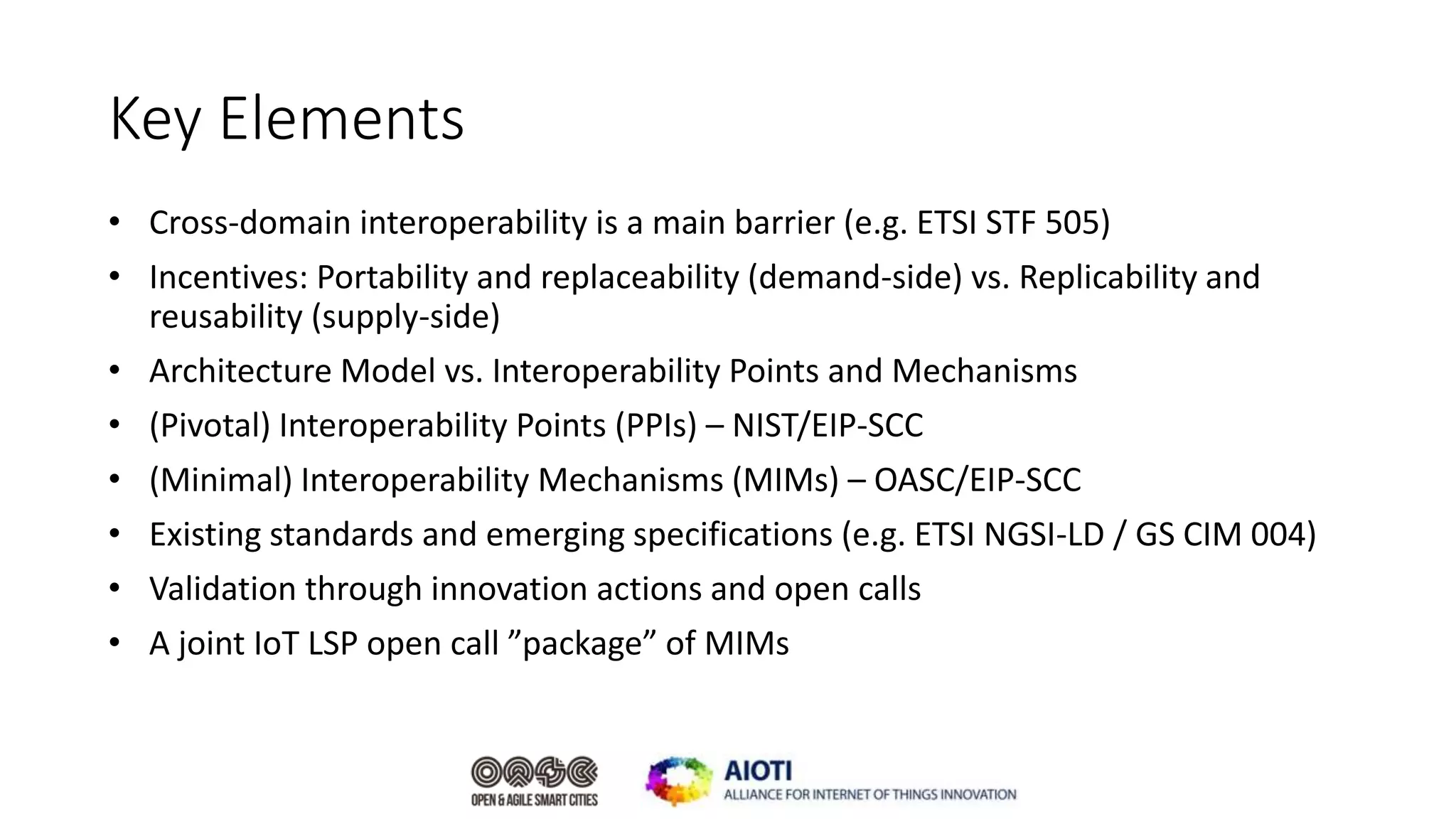 Key Elements
• Cross-domain interoperability is a main barrier (e.g. ETSI STF 505)
• Incentives: Portability and replaceability (demand-side) vs. Replicability and
reusability (supply-side)
• Architecture Model vs. Interoperability Points and Mechanisms
• (Pivotal) Interoperability Points (PPIs) – NIST/EIP-SCC
• (Minimal) Interoperability Mechanisms (MIMs) – OASC/EIP-SCC
• Existing standards and emerging specifications (e.g. ETSI NGSI-LD / GS CIM 004)
• Validation through innovation actions and open calls
• A joint IoT LSP open call ”package” of MIMs
 