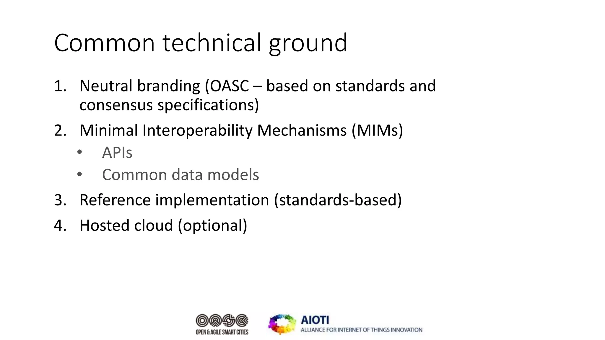 Common technical ground
1. Neutral branding (OASC – based on standards and
consensus specifications)
2. Minimal Interoperability Mechanisms (MIMs)
• APIs
• Common data models
3. Reference implementation (standards-based)
4. Hosted cloud (optional)
 