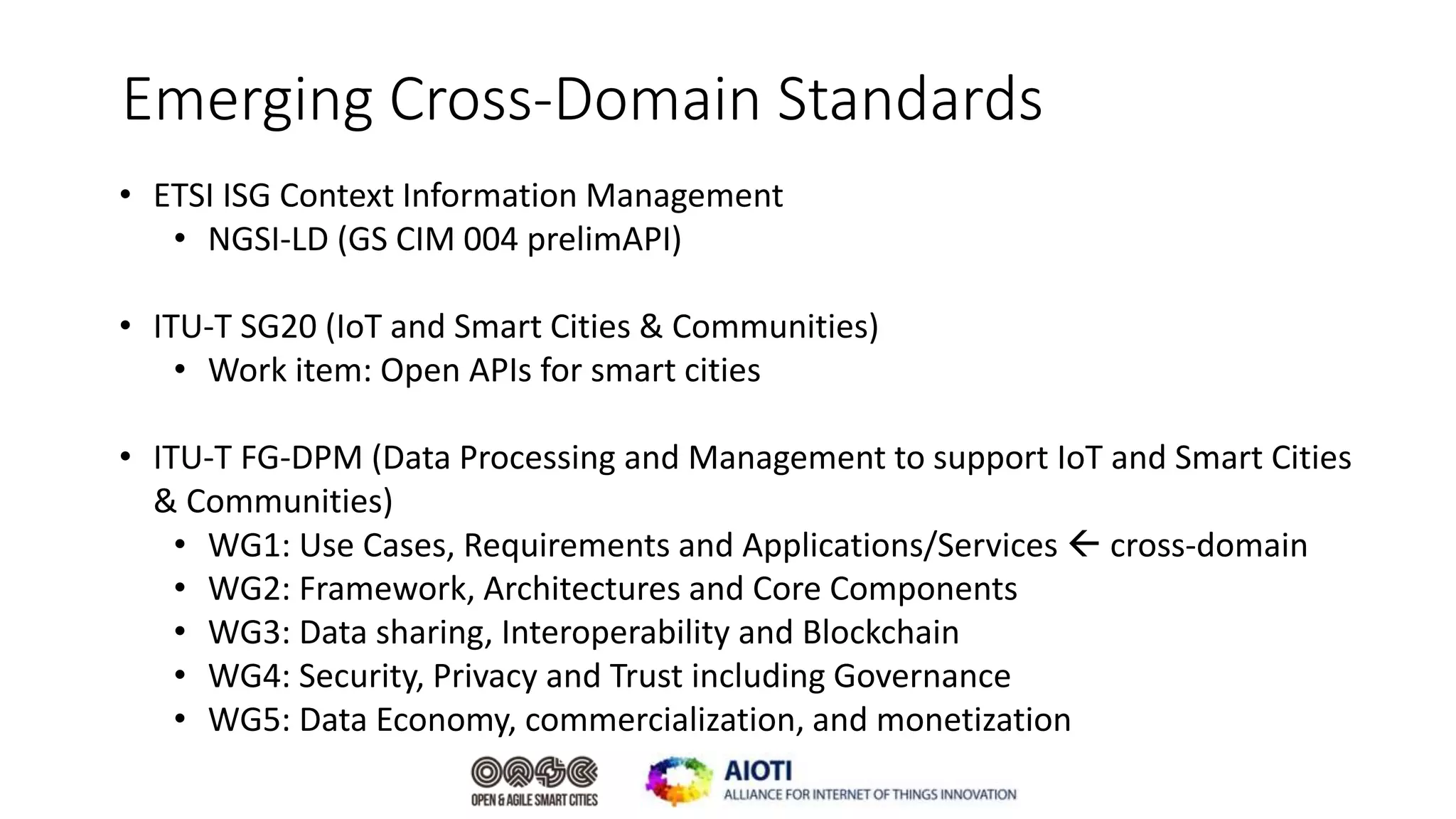 Emerging Cross-Domain Standards
• ETSI ISG Context Information Management
• NGSI-LD (GS CIM 004 prelimAPI)
• ITU-T SG20 (IoT and Smart Cities & Communities)
• Work item: Open APIs for smart cities
• ITU-T FG-DPM (Data Processing and Management to support IoT and Smart Cities
& Communities)
• WG1: Use Cases, Requirements and Applications/Services  cross-domain
• WG2: Framework, Architectures and Core Components​
• WG3: Data sharing, Interoperability and Blockchain
• WG4: Security, Privacy and Trust including Governance
• WG5: Data Economy, commercialization, and monetization
 