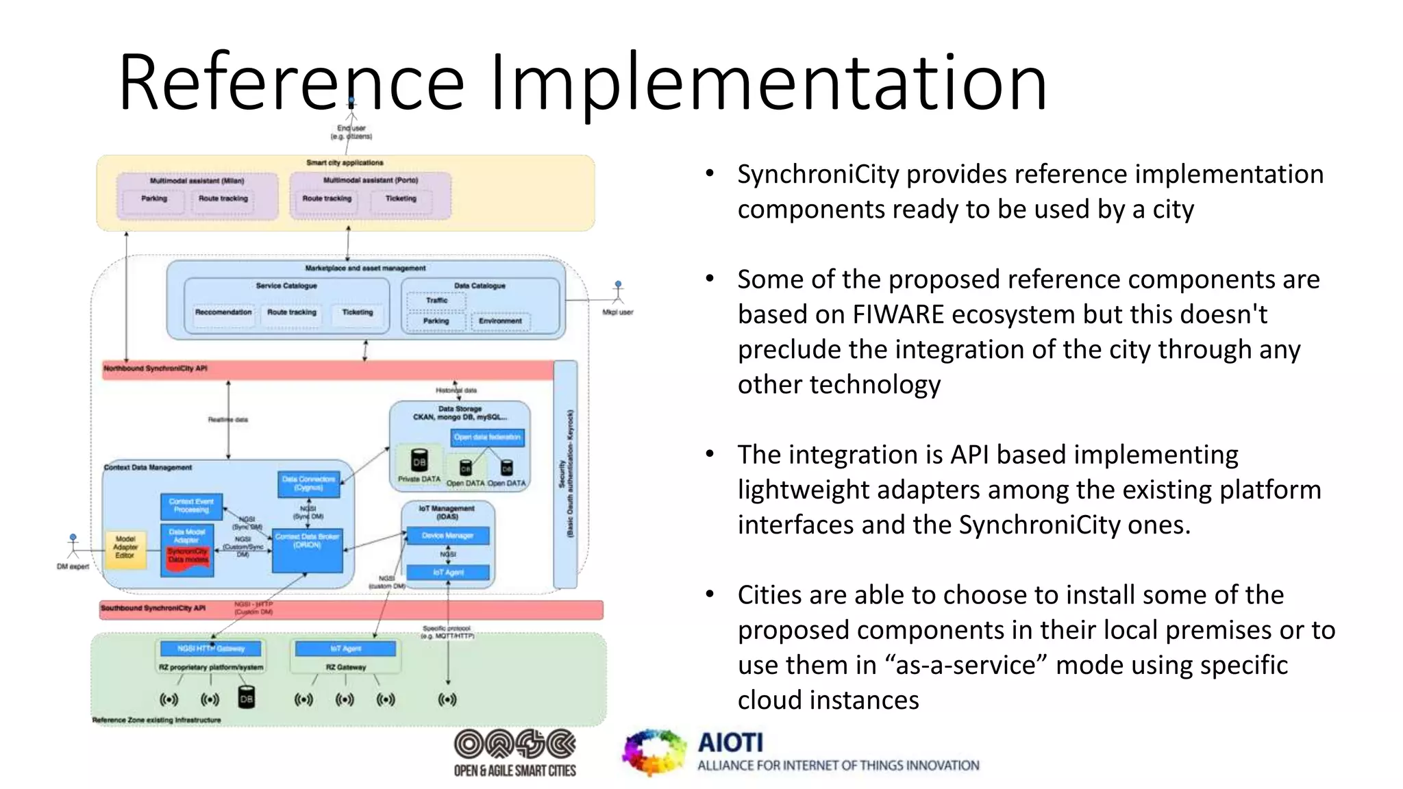 Reference Implementation
• SynchroniCity provides reference implementation
components ready to be used by a city
• Some of the proposed reference components are
based on FIWARE ecosystem but this doesn't
preclude the integration of the city through any
other technology
• The integration is API based implementing
lightweight adapters among the existing platform
interfaces and the SynchroniCity ones.
• Cities are able to choose to install some of the
proposed components in their local premises or to
use them in “as-a-service” mode using specific
cloud instances
 