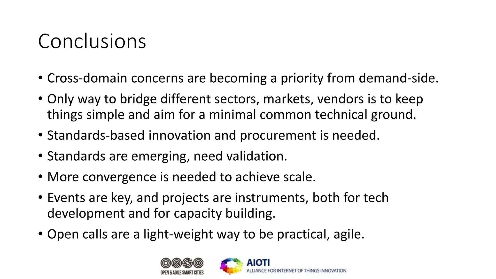 Conclusions
• Cross-domain concerns are becoming a priority from demand-side.
• Only way to bridge different sectors, markets, vendors is to keep
things simple and aim for a minimal common technical ground.
• Standards-based innovation and procurement is needed.
• Standards are emerging, need validation.
• More convergence is needed to achieve scale.
• Events are key, and projects are instruments, both for tech
development and for capacity building.
• Open calls are a light-weight way to be practical, agile.
 