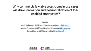 Why commercially viable cross-domain use cases
will drive innovation and horizontalization of IoT-
enabled smart cities?
Panelists
Keith Dickerson, AIOTI and Climate Associates (@dickerk2)
Martin Brynskov, OASC and Aarhus University (@brynskov)
Omar Eloumi, AIOTI and Nokia (@oelloumi)
 