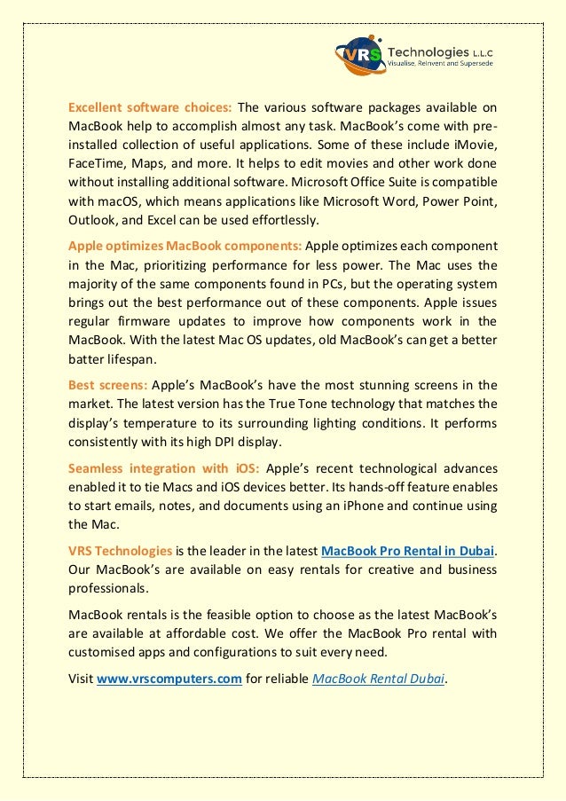Excellent software choices: The various software packages available on
MacBook help to accomplish almost any task. MacBook’s come with pre-
installed collection of useful applications. Some of these include iMovie,
FaceTime, Maps, and more. It helps to edit movies and other work done
without installing additional software. Microsoft Office Suite is compatible
with macOS, which means applications like Microsoft Word, Power Point,
Outlook, and Excel can be used effortlessly.
Apple optimizes MacBook components: Apple optimizes each component
in the Mac, prioritizing performance for less power. The Mac uses the
majority of the same components found in PCs, but the operating system
brings out the best performance out of these components. Apple issues
regular firmware updates to improve how components work in the
MacBook. With the latest Mac OS updates, old MacBook’s can get a better
batter lifespan.
Best screens: Apple’s MacBook’s have the most stunning screens in the
market. The latest version has the True Tone technology that matches the
display’s temperature to its surrounding lighting conditions. It performs
consistently with its high DPI display.
Seamless integration with iOS: Apple’s recent technological advances
enabled it to tie Macs and iOS devices better. Its hands-off feature enables
to start emails, notes, and documents using an iPhone and continue using
the Mac.
VRS Technologies is the leader in the latest MacBook Pro Rental in Dubai.
Our MacBook’s are available on easy rentals for creative and business
professionals.
MacBook rentals is the feasible option to choose as the latest MacBook’s
are available at affordable cost. We offer the MacBook Pro rental with
customised apps and configurations to suit every need.
Visit www.vrscomputers.com for reliable MacBook Rental Dubai.
 