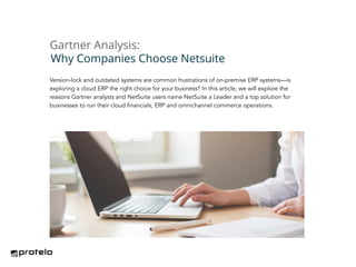 Version-lock and outdated systems are common frustrations of on-premise ERP systems—is
exploring a cloud ERP the right choice for your business? In this article, we will explore the
reasons Gartner analysts and NetSuite users name NetSuite a Leader and a top solution for
businesses to run their cloud financials, ERP and omnichannel commerce operations.
Why Companies Choose Netsuite
Gartner Analysis:
 