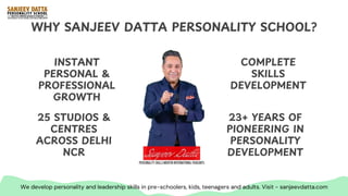WHY SANJEEV DATTA PERSONALITY SCHOOL?
INSTANT
PERSONAL &
PROFESSIONAL
GROWTH
25 STUDIOS &
CENTRES
ACROSS DELHI
NCR
COMPLETE
SKILLS
DEVELOPMENT
23+ YEARS OF
PIONEERING IN
PERSONALITY
DEVELOPMENT
We develop personality and leadership skills in pre-schoolers, kids, teenagers and adults. Visit - sanjeevdatta.com
 