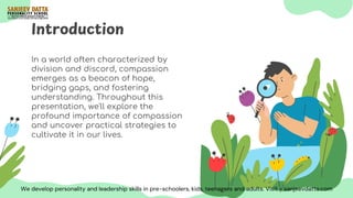 Introduction
In a world often characterized by
division and discord, compassion
emerges as a beacon of hope,
bridging gaps, and fostering
understanding. Throughout this
presentation, we'll explore the
profound importance of compassion
and uncover practical strategies to
cultivate it in our lives.
We develop personality and leadership skills in pre-schoolers, kids, teenagers and adults. Visit - sanjeevdatta.com
 