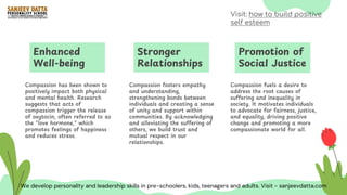Enhanced
Well-being
Compassion has been shown to
positively impact both physical
and mental health. Research
suggests that acts of
compassion trigger the release
of oxytocin, often referred to as
the "love hormone," which
promotes feelings of happiness
and reduces stress.
Stronger
Relationships
Compassion fosters empathy
and understanding,
strengthening bonds between
individuals and creating a sense
of unity and support within
communities. By acknowledging
and alleviating the suffering of
others, we build trust and
mutual respect in our
relationships.
Promotion of
Social Justice
Compassion fuels a desire to
address the root causes of
suffering and inequality in
society. It motivates individuals
to advocate for fairness, justice,
and equality, driving positive
change and promoting a more
compassionate world for all.
We develop personality and leadership skills in pre-schoolers, kids, teenagers and adults. Visit - sanjeevdatta.com
Visit: how to build positive
self esteem
 