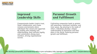Improved
Leadership Skills
Compassionate leaders inspire trust,
foster collaboration, and create
inclusive environments where
individuals feel valued and supported.
By leading with empathy and
understanding, they cultivate loyalty
and commitment among team
members, driving organizational
success.
Personal Growth
and Fulfillment
Cultivating compassion leads to greater
self-awareness, emotional resilience, and
inner peace. By attuning to the needs of
others, individuals develop a deeper
understanding of themselves and their
place in the world, fostering personal
growth and fulfillment.
We develop personality and leadership skills in pre-schoolers, kids, teenagers and adults. Visit - sanjeevdatta.com
 