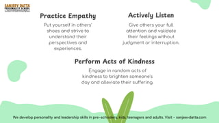 Give others your full
attention and validate
their feelings without
judgment or interruption.
Put yourself in others'
shoes and strive to
understand their
perspectives and
experiences.
Actively Listen
Practice Empathy
Engage in random acts of
kindness to brighten someone's
day and alleviate their suffering.
Perform Acts of Kindness
We develop personality and leadership skills in pre-schoolers, kids, teenagers and adults. Visit - sanjeevdatta.com
 