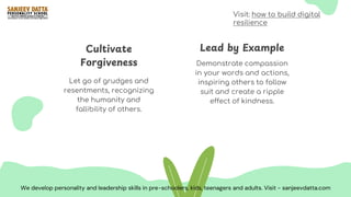 Demonstrate compassion
in your words and actions,
inspiring others to follow
suit and create a ripple
effect of kindness.
Let go of grudges and
resentments, recognizing
the humanity and
fallibility of others.
Lead by Example
Cultivate
Forgiveness
We develop personality and leadership skills in pre-schoolers, kids, teenagers and adults. Visit - sanjeevdatta.com
Visit: how to build digital
resilience
 