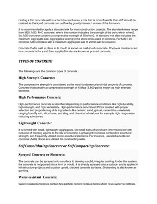 casting a thin concrete wall in a hard-to-reach area,a mix that is more flowable than stiff should be
ordered as the liquid concrete can outflow by gravity into each corner of the formwork.
It is recommended to apply a standard mix for most construction projects. The standard mixes range
from M20, M30, M40 concrete, where the number indicates the strength of the concrete in n/mm2.
So, M30 concrete contains a compressive strength of 30 n/mm2. A standard mix also indicates the
maximum aggregate size. Aggregates belong to the stone chips used in concrete. For M30 / 20
concrete, M30 concrete with a maximum aggregate size of 20mm will be required.
Concrete that is cast in place in its mould is known as cast-in-situ concrete. Concrete members cast
in a concrete factory and then supplied to site are known as precast concrete.
TYPES OF CONCRETE
The followings are the common types of concrete :
High Strength Concrete:
The compressive strength is considered as the most fundamental and vital property of concrete.
Concrete that contains a compressive strength of 40Mpa (5,800 psi) is known as high strength
concrete.
High Performance Concrete:
High-performance concrete is identified depending on performance conditions like high durability,
high strength, and high workability. High-performance concrete (HPC) is created with proper
selection and proportioning of its ingredients like cement, sand, gravel, cementitious materials
ranging from fly ash; silica fume; and slag, and chemical admixtures for example high range water
reducing admixtures.
Lightweight Concrete:
It is formed with small, lightweight aggregates, like small balls of styrofoam (thermocole) or with
inclusion of foaming agents to the mix of concrete. Lightweight concretes contain low structural
strength, and frequently utilized in non-structural elements. For instance, aerated autoclaved
concrete (AAC) blocks are utilized for constructing walls.
Self Consolidating Concrete or Self Compacting Concrete:
Sprayed Concrete or Shotcrete:
The concrete can be sprayed onto a surface to develop a solid, irregular coating. Under this system,
the concrete is not poured into a form or mould. It is directly sprayed onto a surface, and is applied in
infrastructure projects and to patch up old, cracked concrete surfaces. Shotcreting is also known as
guniting.
Water-resistant Concrete:
Water resistant concretes contain fine particle cement replacements which resist water to infiltrate.
 