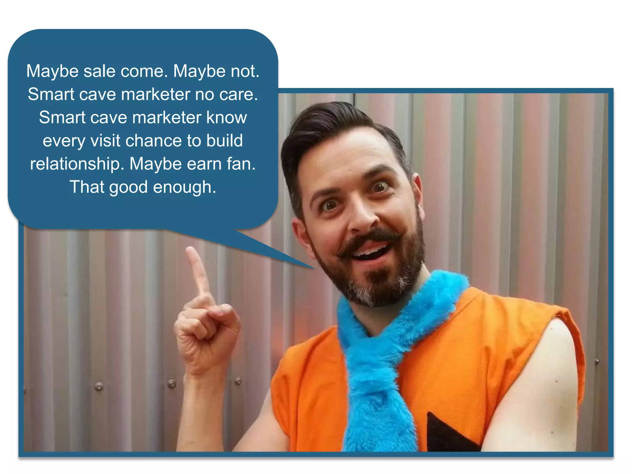 Maybe sale come. Maybe not.
Smart cave marketer no care.
Smart cave marketer know
every visit chance to build
relationship. Maybe earn fan.
That good enough.
 