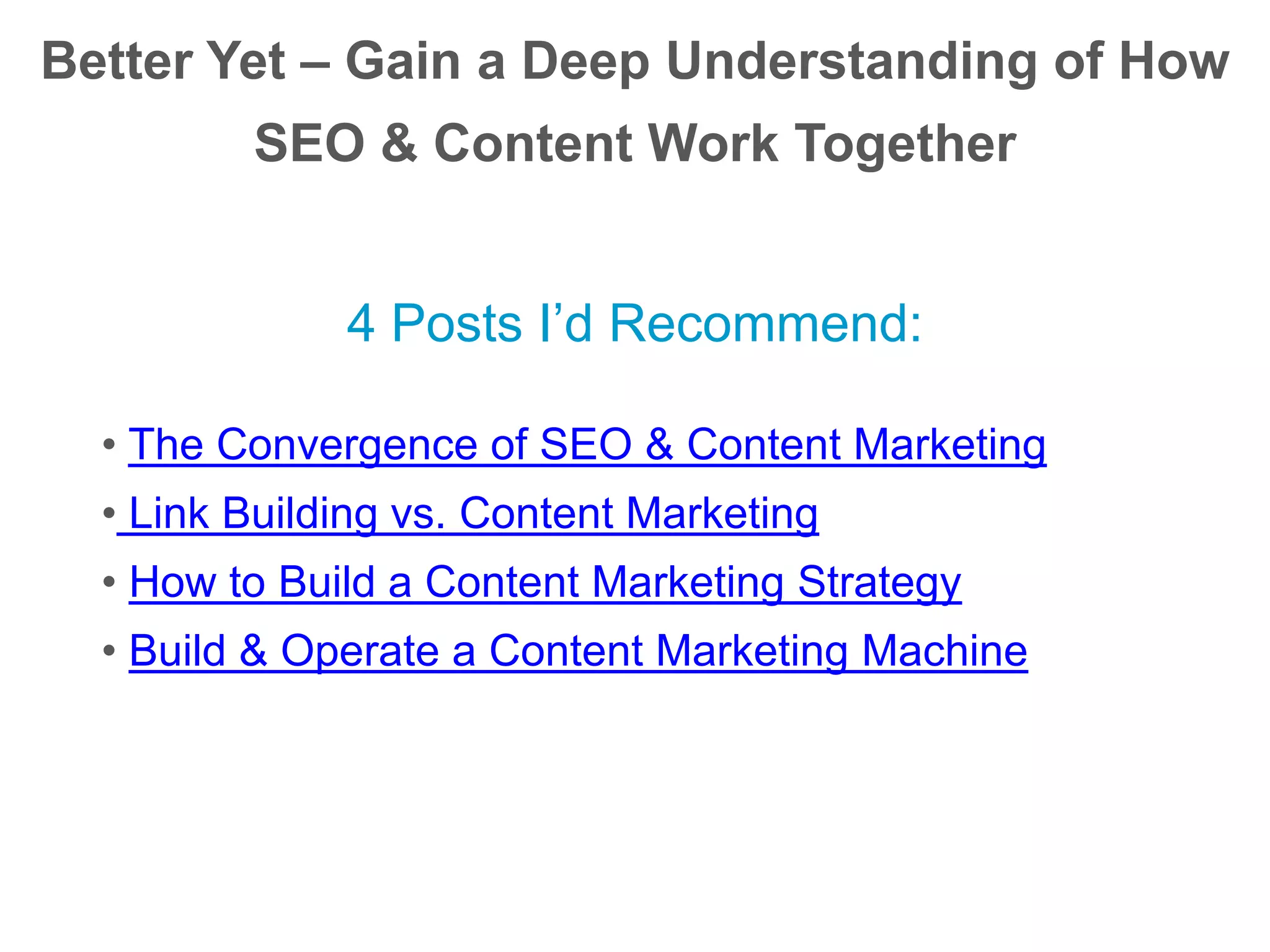 Better Yet – Gain a Deep Understanding of How
SEO & Content Work Together
4 Posts I’d Recommend:
• The Convergence of SEO & Content Marketing
• Link Building vs. Content Marketing
• How to Build a Content Marketing Strategy
• Build & Operate a Content Marketing Machine
 