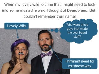 When my lovely wife told me that I might need to look
into some mustache wax, I thought of Beardbrand. But I
couldn’t remember their name!
Lovely Wife
Imminent need for
mustache wax
Who were those
guys that made
the cool beard
stuff?
 