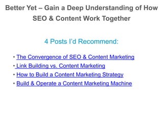 Better Yet – Gain a Deep Understanding of How
SEO & Content Work Together
4 Posts I’d Recommend:
• The Convergence of SEO & Content Marketing
• Link Building vs. Content Marketing
• How to Build a Content Marketing Strategy
• Build & Operate a Content Marketing Machine
 