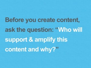 Before you create content,
ask the question: “Who will
support & amplify this
content and why?”
 