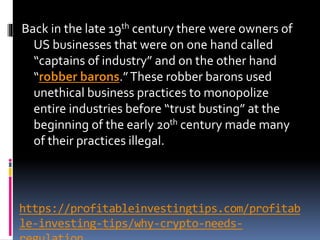 https://profitableinvestingtips.com/profitab
le-investing-tips/why-crypto-needs-
Back in the late 19th century there were owners of
US businesses that were on one hand called
“captains of industry” and on the other hand
“robber barons.”These robber barons used
unethical business practices to monopolize
entire industries before “trust busting” at the
beginning of the early 20th century made many
of their practices illegal.
 