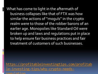 https://profitableinvestingtips.com/profitab
le-investing-tips/why-crypto-needs-
What has come to light in the aftermath of
business collapses like that of FTX was how
similar the actions of “moguls” in the crypto
realm were to those of the robber barons of an
earlier age. Monopolies like Standard Oil were
broken up and laws and regulations put in place
to help ensure fair business practices and fair
treatment of customers of such businesses.
 