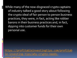 https://profitableinvestingtips.com/profitab
le-investing-tips/why-crypto-needs-
While many of the now-disgraced crypto captains
of industry talked a good story about following
the crypto ideal of fair person to person business
practices, they were, in fact, acting like robber
barons in their business practices and, in fact,
dipping into customer funds for their own
personal use.
 